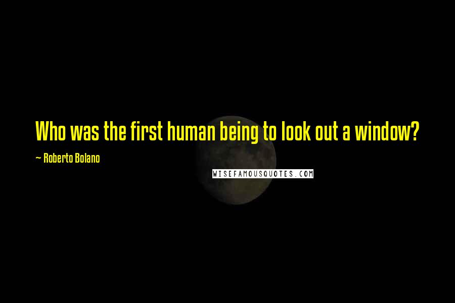 Roberto Bolano Quotes: Who was the first human being to look out a window?