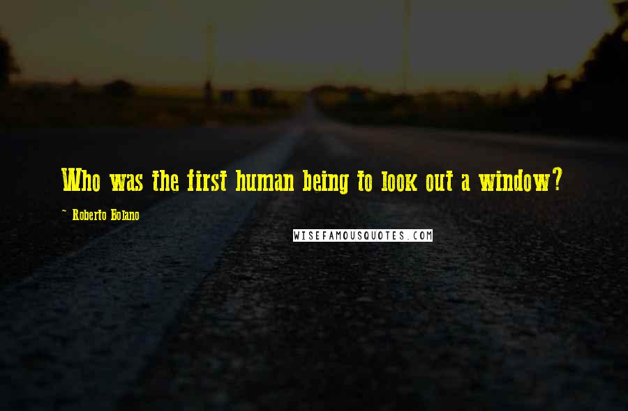 Roberto Bolano Quotes: Who was the first human being to look out a window?