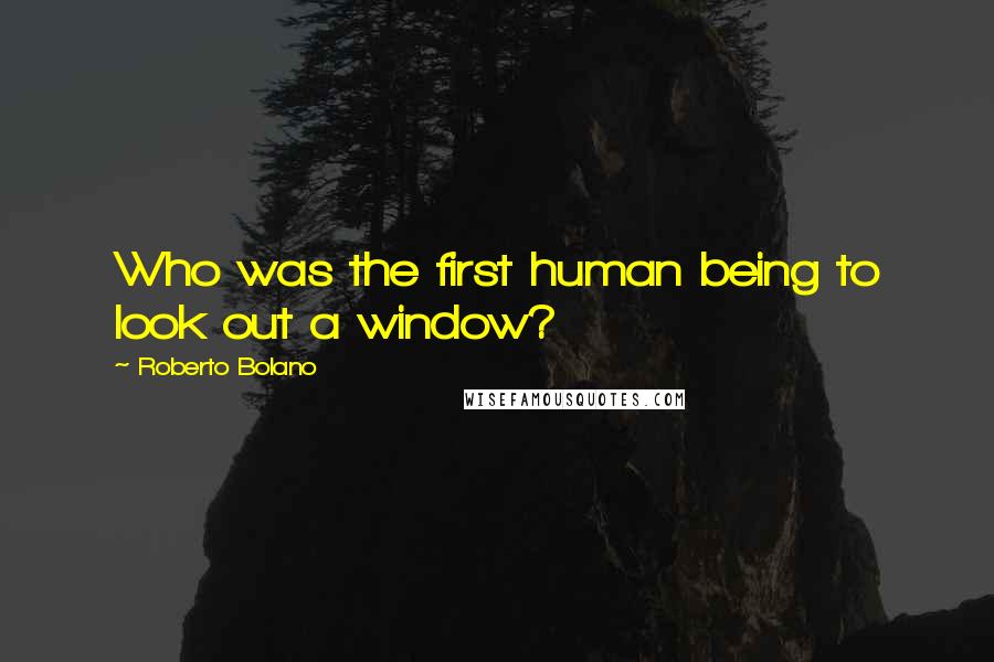 Roberto Bolano Quotes: Who was the first human being to look out a window?