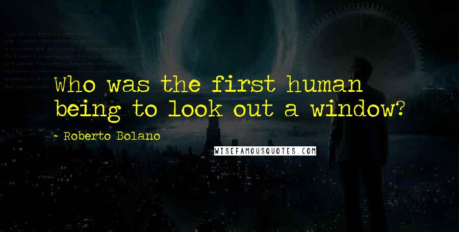 Roberto Bolano Quotes: Who was the first human being to look out a window?