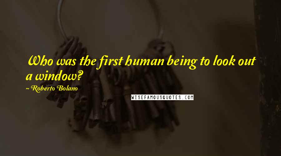 Roberto Bolano Quotes: Who was the first human being to look out a window?