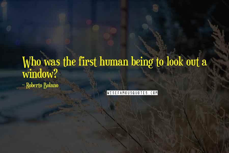 Roberto Bolano Quotes: Who was the first human being to look out a window?