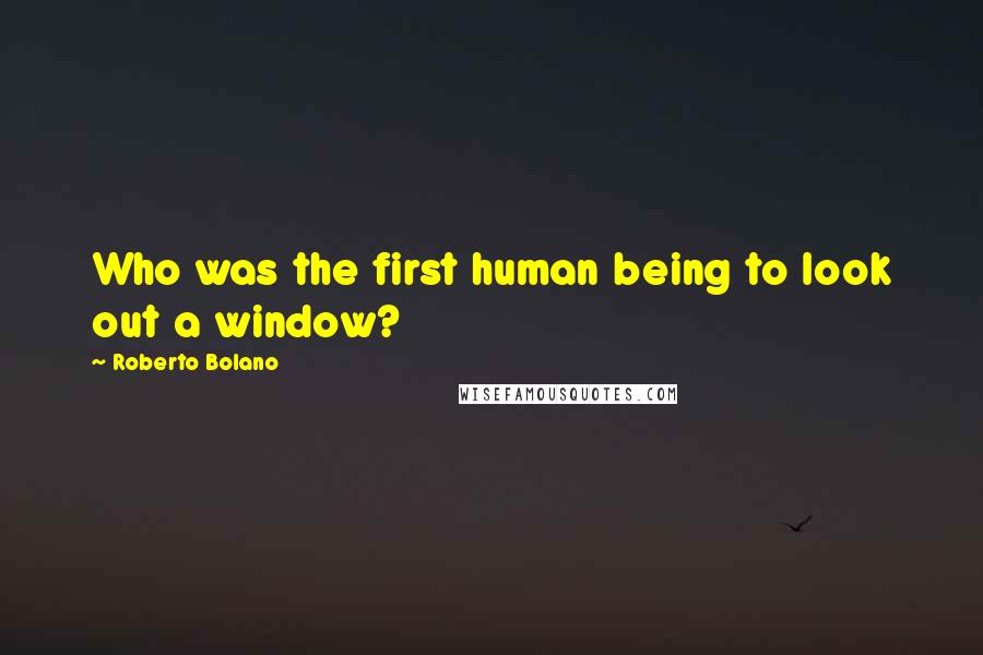 Roberto Bolano Quotes: Who was the first human being to look out a window?