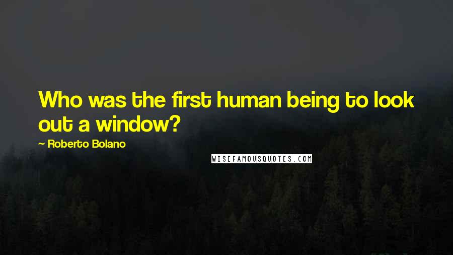 Roberto Bolano Quotes: Who was the first human being to look out a window?