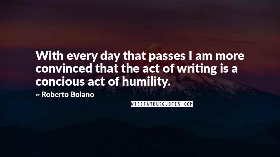 Roberto Bolano Quotes: With every day that passes I am more convinced that the act of writing is a concious act of humility.