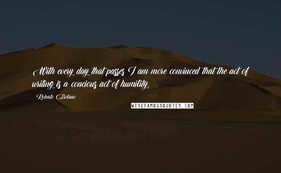 Roberto Bolano Quotes: With every day that passes I am more convinced that the act of writing is a concious act of humility.
