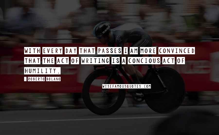 Roberto Bolano Quotes: With every day that passes I am more convinced that the act of writing is a concious act of humility.