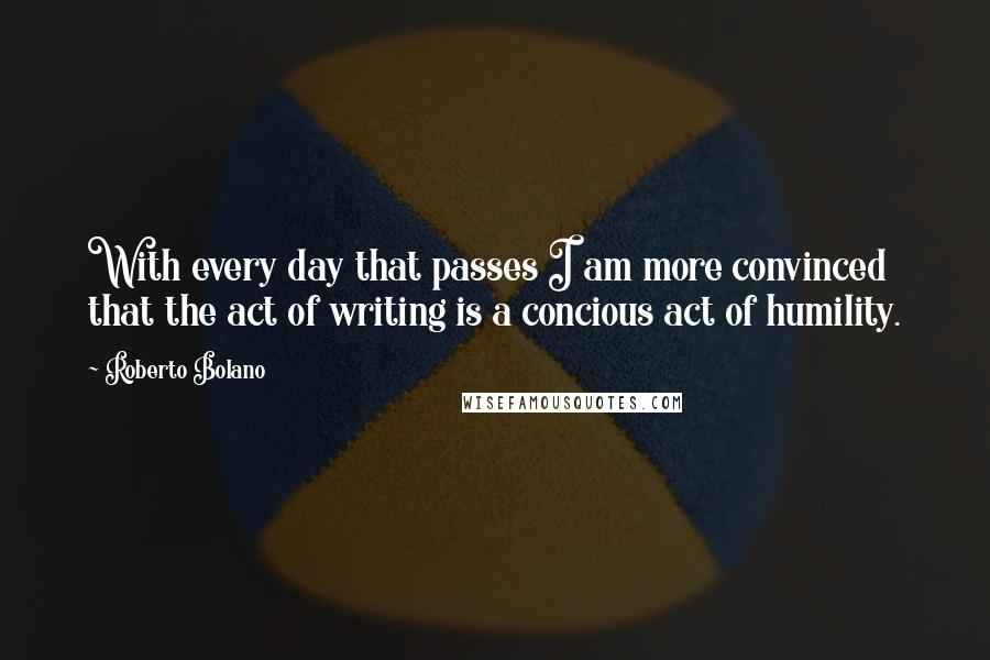 Roberto Bolano Quotes: With every day that passes I am more convinced that the act of writing is a concious act of humility.