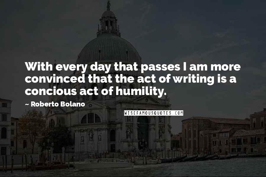 Roberto Bolano Quotes: With every day that passes I am more convinced that the act of writing is a concious act of humility.
