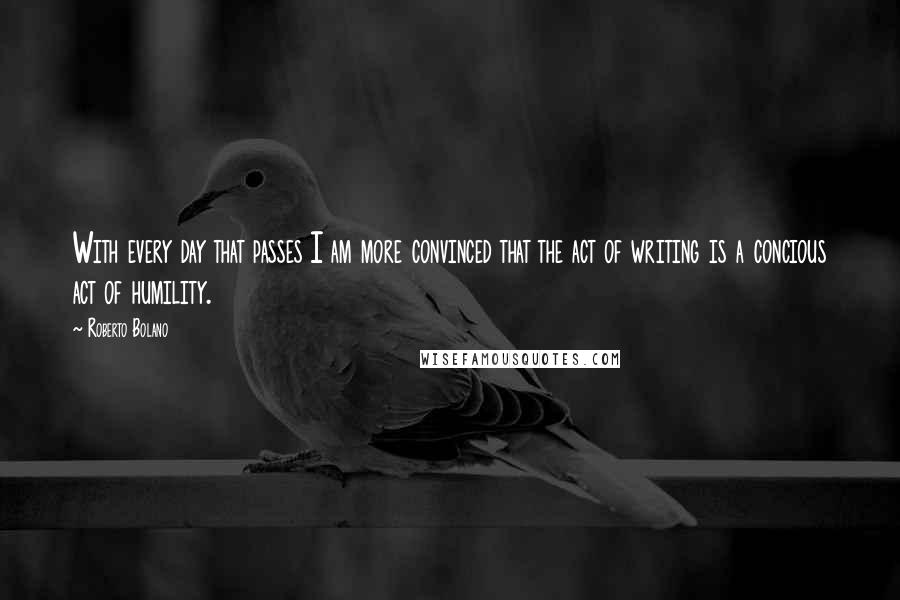 Roberto Bolano Quotes: With every day that passes I am more convinced that the act of writing is a concious act of humility.