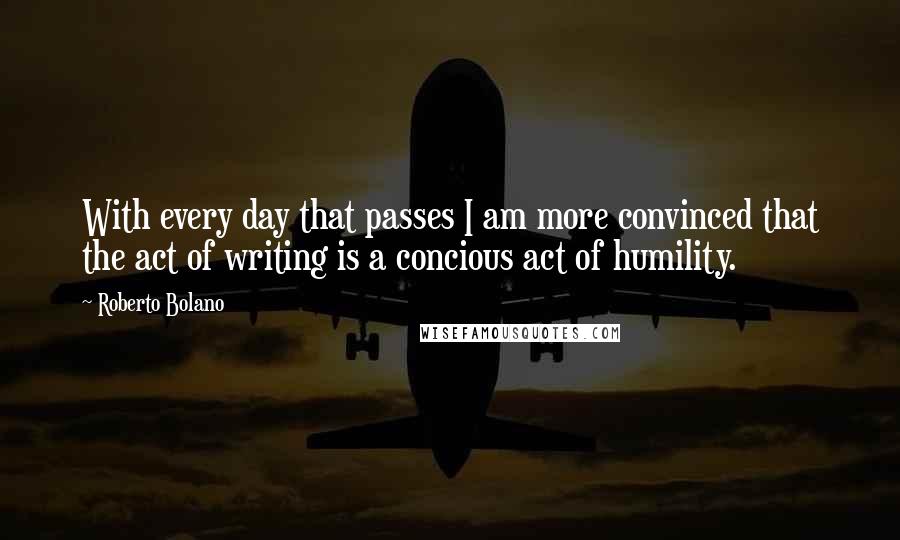 Roberto Bolano Quotes: With every day that passes I am more convinced that the act of writing is a concious act of humility.