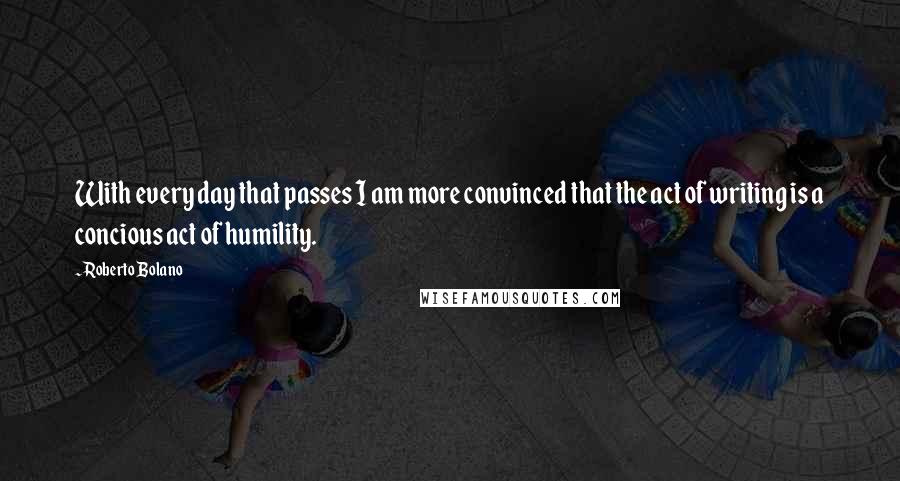 Roberto Bolano Quotes: With every day that passes I am more convinced that the act of writing is a concious act of humility.