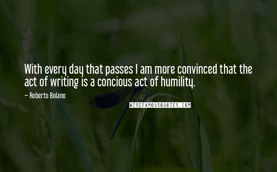Roberto Bolano Quotes: With every day that passes I am more convinced that the act of writing is a concious act of humility.