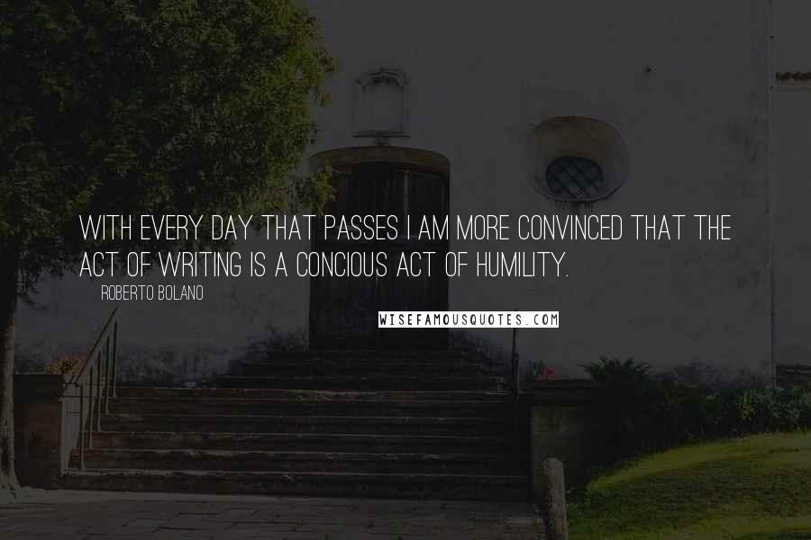 Roberto Bolano Quotes: With every day that passes I am more convinced that the act of writing is a concious act of humility.