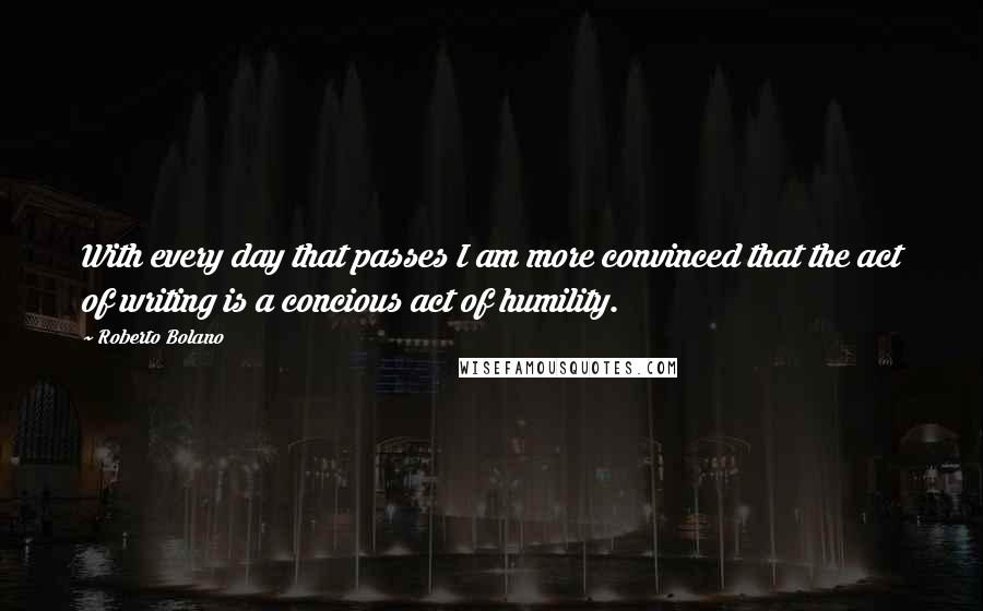 Roberto Bolano Quotes: With every day that passes I am more convinced that the act of writing is a concious act of humility.