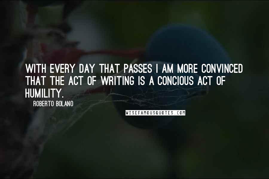 Roberto Bolano Quotes: With every day that passes I am more convinced that the act of writing is a concious act of humility.