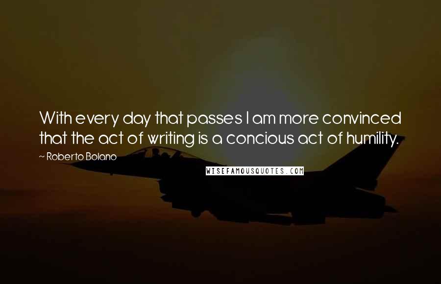 Roberto Bolano Quotes: With every day that passes I am more convinced that the act of writing is a concious act of humility.