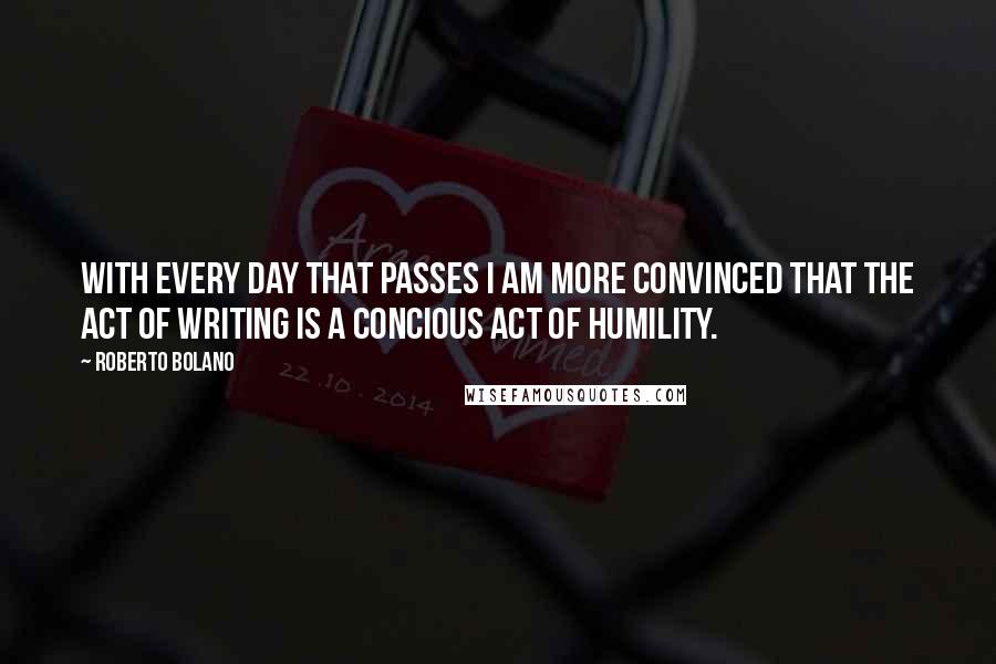 Roberto Bolano Quotes: With every day that passes I am more convinced that the act of writing is a concious act of humility.