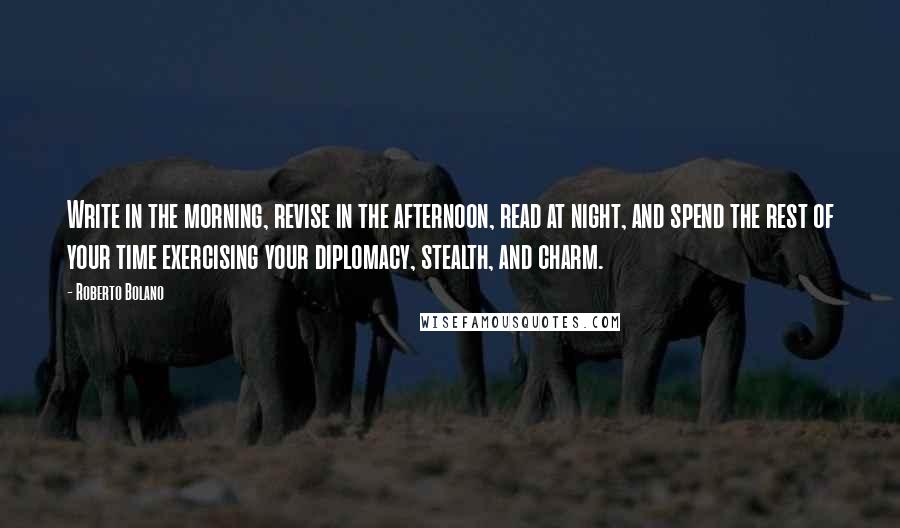 Roberto Bolano Quotes: Write in the morning, revise in the afternoon, read at night, and spend the rest of your time exercising your diplomacy, stealth, and charm.