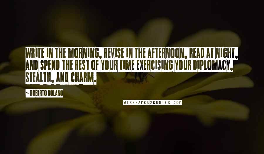 Roberto Bolano Quotes: Write in the morning, revise in the afternoon, read at night, and spend the rest of your time exercising your diplomacy, stealth, and charm.