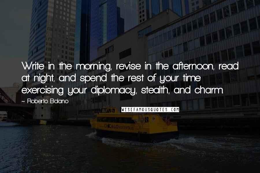 Roberto Bolano Quotes: Write in the morning, revise in the afternoon, read at night, and spend the rest of your time exercising your diplomacy, stealth, and charm.