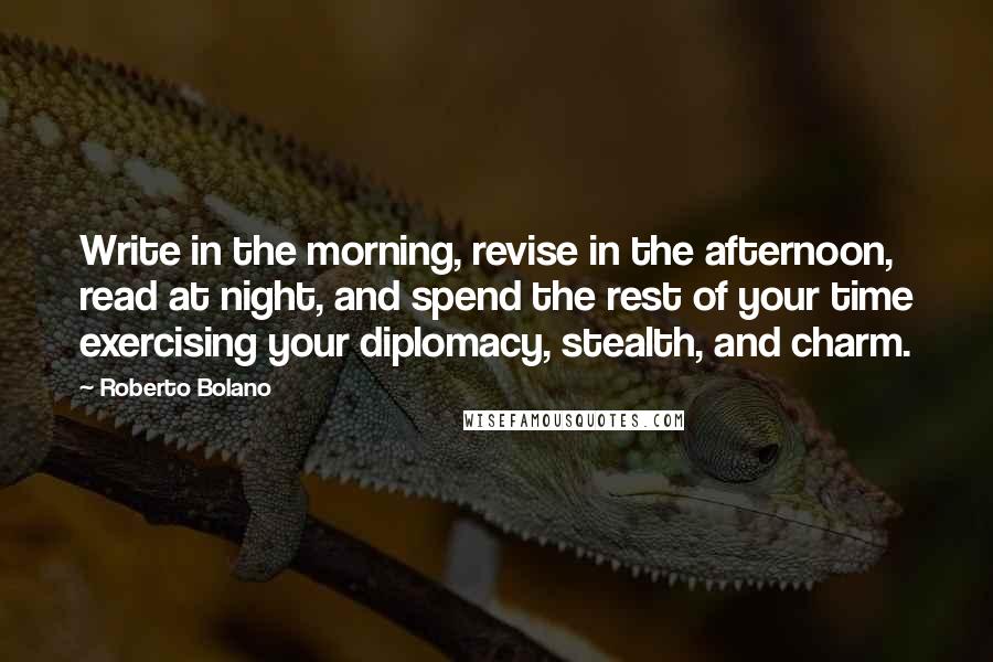 Roberto Bolano Quotes: Write in the morning, revise in the afternoon, read at night, and spend the rest of your time exercising your diplomacy, stealth, and charm.