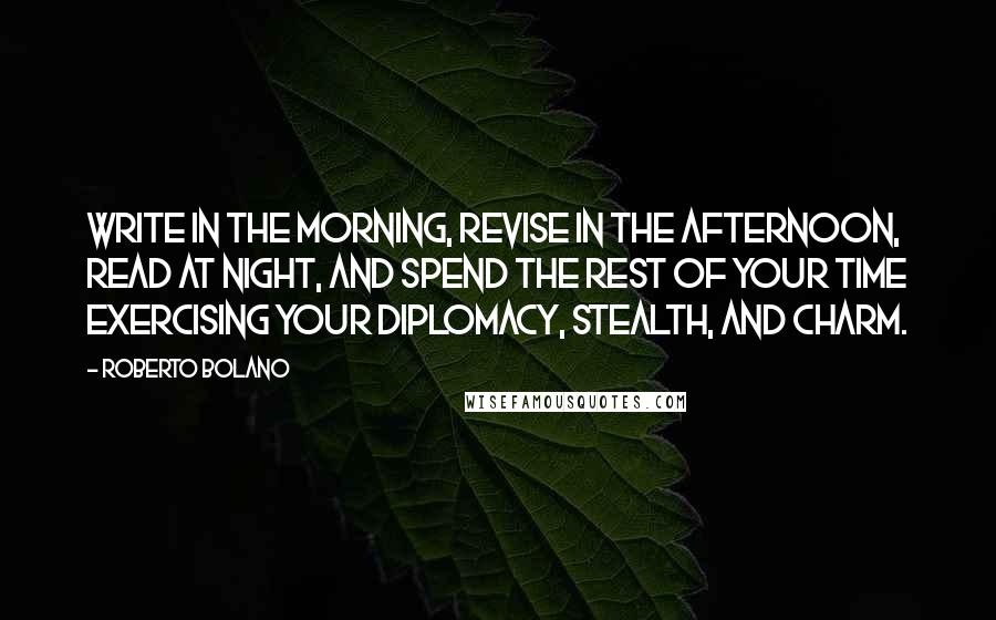 Roberto Bolano Quotes: Write in the morning, revise in the afternoon, read at night, and spend the rest of your time exercising your diplomacy, stealth, and charm.