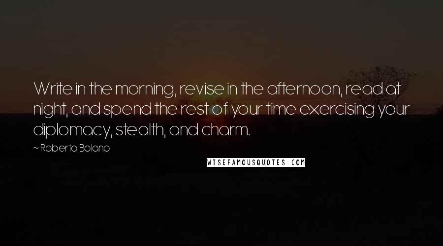 Roberto Bolano Quotes: Write in the morning, revise in the afternoon, read at night, and spend the rest of your time exercising your diplomacy, stealth, and charm.