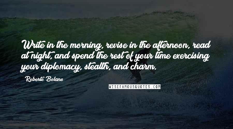 Roberto Bolano Quotes: Write in the morning, revise in the afternoon, read at night, and spend the rest of your time exercising your diplomacy, stealth, and charm.