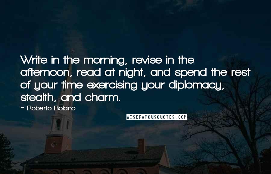 Roberto Bolano Quotes: Write in the morning, revise in the afternoon, read at night, and spend the rest of your time exercising your diplomacy, stealth, and charm.