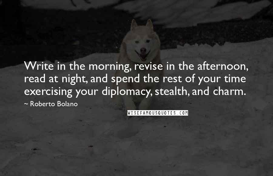 Roberto Bolano Quotes: Write in the morning, revise in the afternoon, read at night, and spend the rest of your time exercising your diplomacy, stealth, and charm.