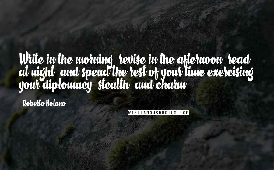 Roberto Bolano Quotes: Write in the morning, revise in the afternoon, read at night, and spend the rest of your time exercising your diplomacy, stealth, and charm.