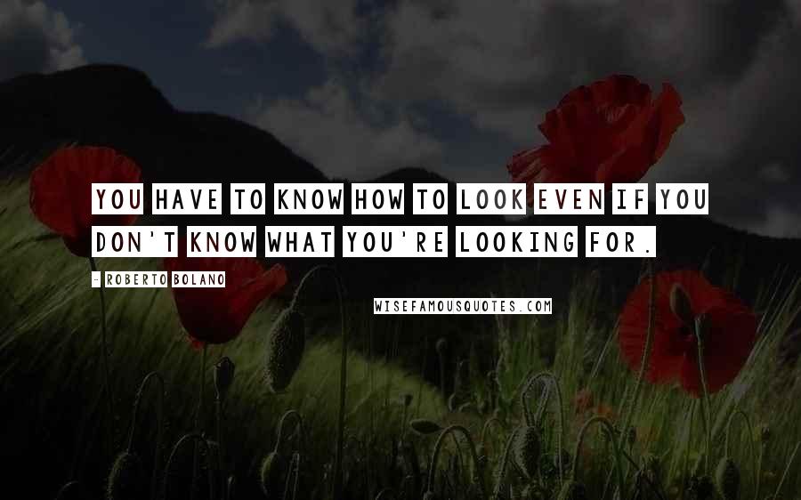 Roberto Bolano Quotes: You have to know how to look even if you don't know what you're looking for.