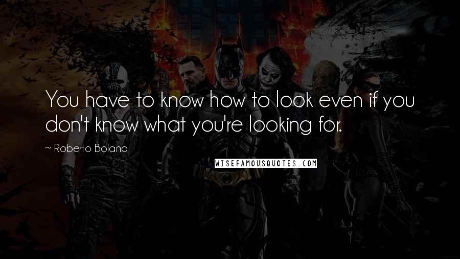 Roberto Bolano Quotes: You have to know how to look even if you don't know what you're looking for.