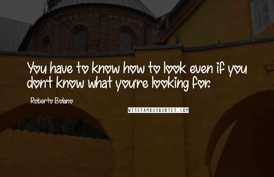 Roberto Bolano Quotes: You have to know how to look even if you don't know what you're looking for.