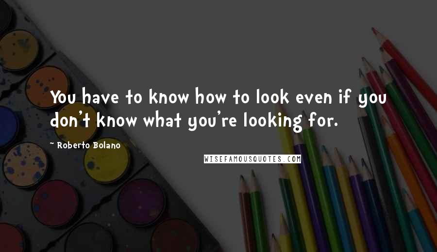 Roberto Bolano Quotes: You have to know how to look even if you don't know what you're looking for.
