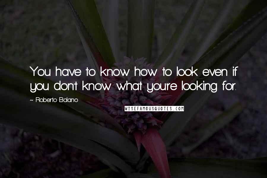 Roberto Bolano Quotes: You have to know how to look even if you don't know what you're looking for.