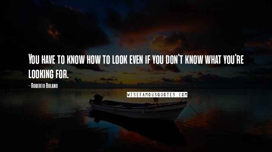 Roberto Bolano Quotes: You have to know how to look even if you don't know what you're looking for.