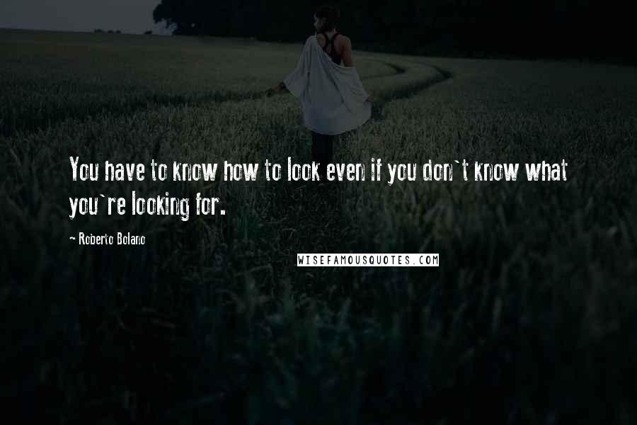 Roberto Bolano Quotes: You have to know how to look even if you don't know what you're looking for.