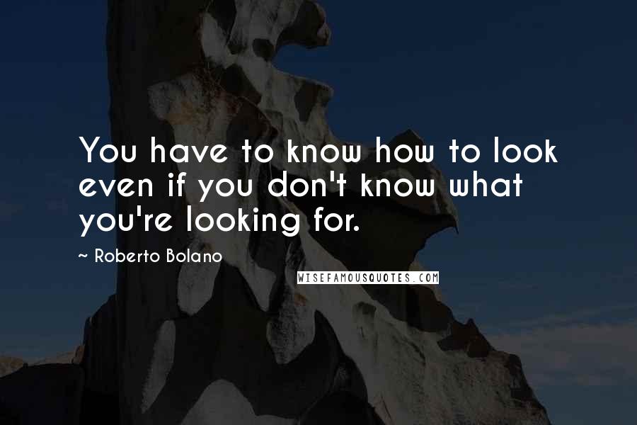 Roberto Bolano Quotes: You have to know how to look even if you don't know what you're looking for.