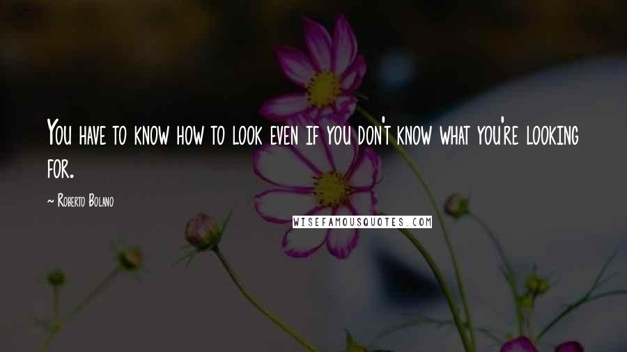 Roberto Bolano Quotes: You have to know how to look even if you don't know what you're looking for.