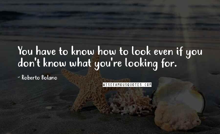 Roberto Bolano Quotes: You have to know how to look even if you don't know what you're looking for.