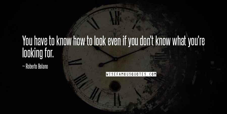 Roberto Bolano Quotes: You have to know how to look even if you don't know what you're looking for.