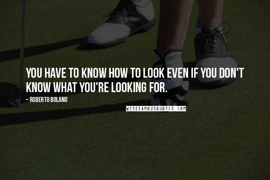 Roberto Bolano Quotes: You have to know how to look even if you don't know what you're looking for.