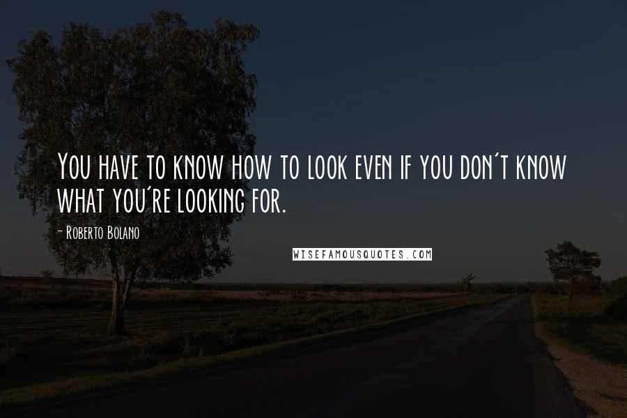 Roberto Bolano Quotes: You have to know how to look even if you don't know what you're looking for.