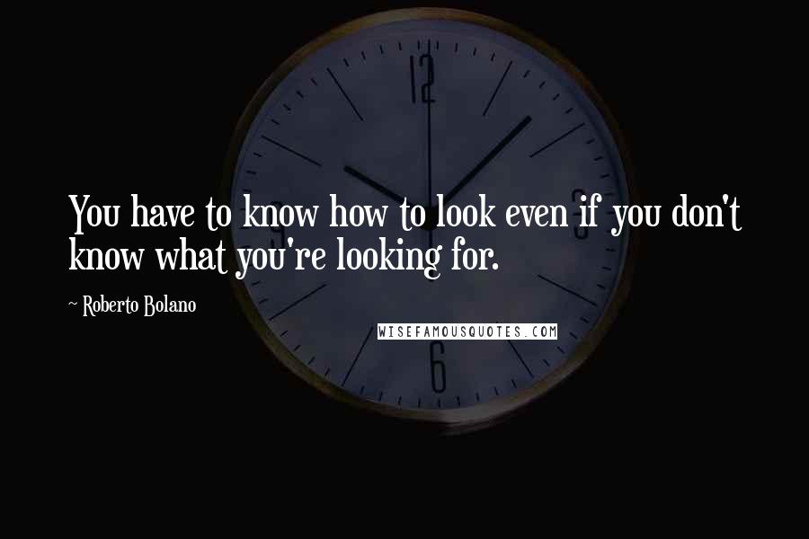 Roberto Bolano Quotes: You have to know how to look even if you don't know what you're looking for.