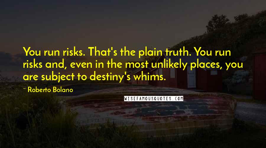 Roberto Bolano Quotes: You run risks. That's the plain truth. You run risks and, even in the most unlikely places, you are subject to destiny's whims.