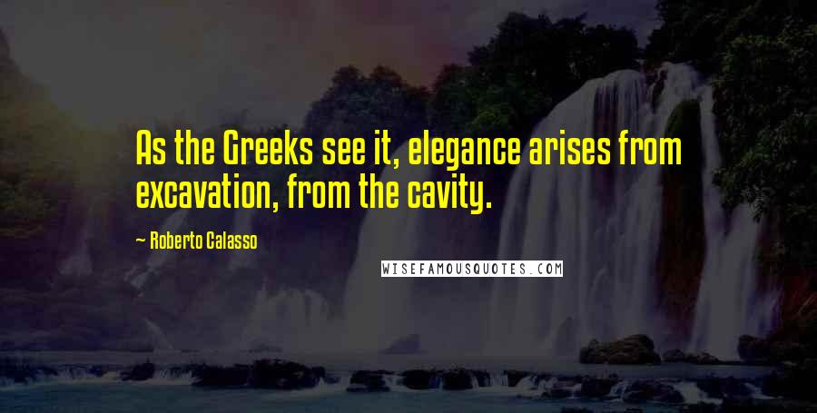 Roberto Calasso Quotes: As the Greeks see it, elegance arises from excavation, from the cavity.