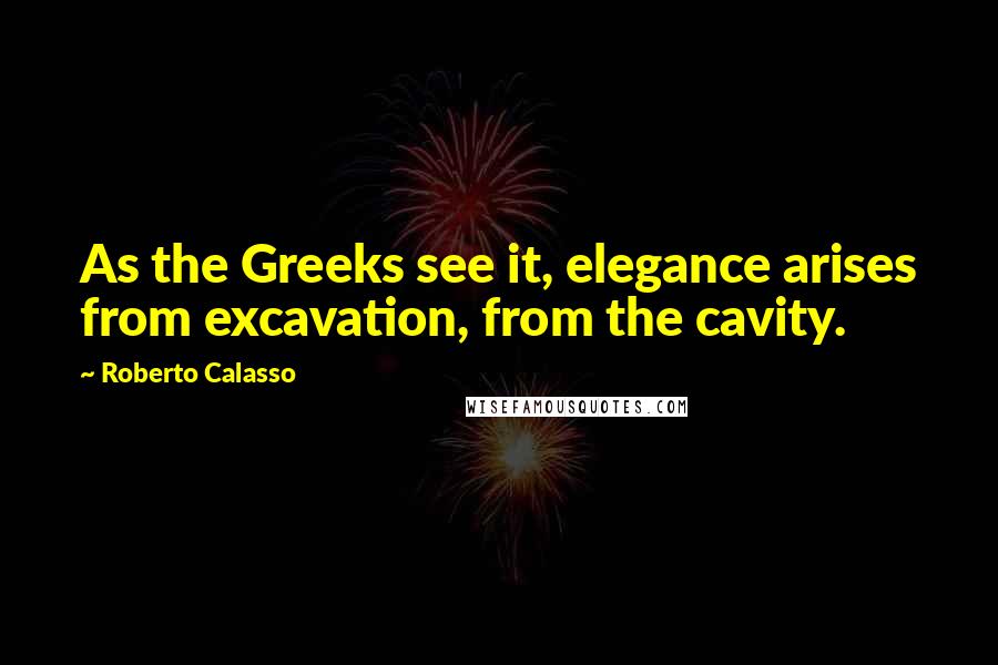 Roberto Calasso Quotes: As the Greeks see it, elegance arises from excavation, from the cavity.