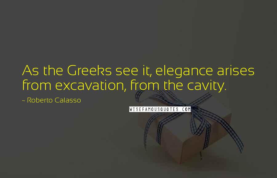 Roberto Calasso Quotes: As the Greeks see it, elegance arises from excavation, from the cavity.